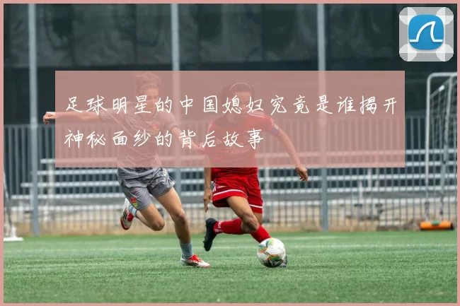 足球明星的中国媳妇究竟是谁揭开神秘面纱的背后故事