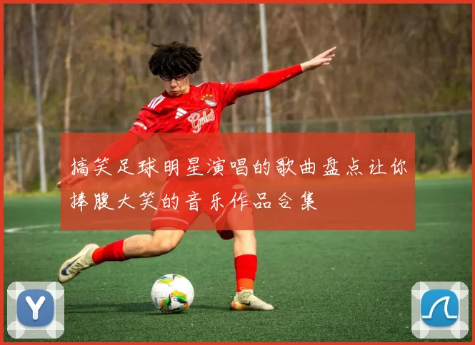 搞笑足球明星演唱的歌曲盘点让你捧腹大笑的音乐作品合集