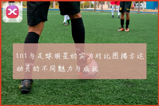 tnt与足球明星的实力对比图揭示运动员的不同魅力与成就