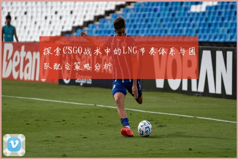 探索CSGO战术中的LNG节奏体系与团队配合策略分析