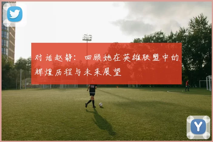 对话赵静：回顾她在英雄联盟中的辉煌历程与未来展望