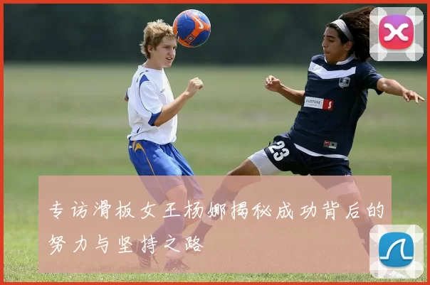 专访滑板女王杨娜揭秘成功背后的努力与坚持之路