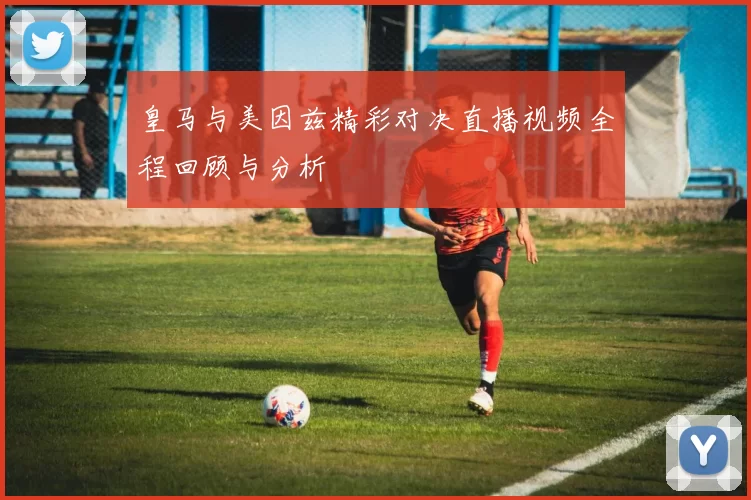 皇马与美因兹精彩对决直播视频全程回顾与分析