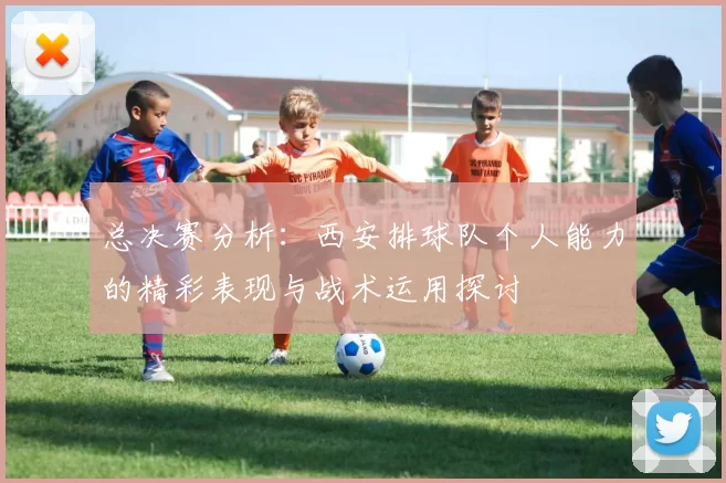 总决赛分析：西安排球队个人能力的精彩表现与战术运用探讨