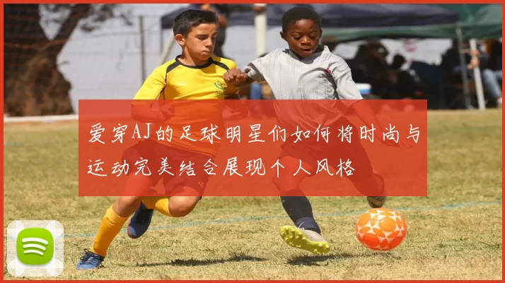 爱穿AJ的足球明星们如何将时尚与运动完美结合展现个人风格