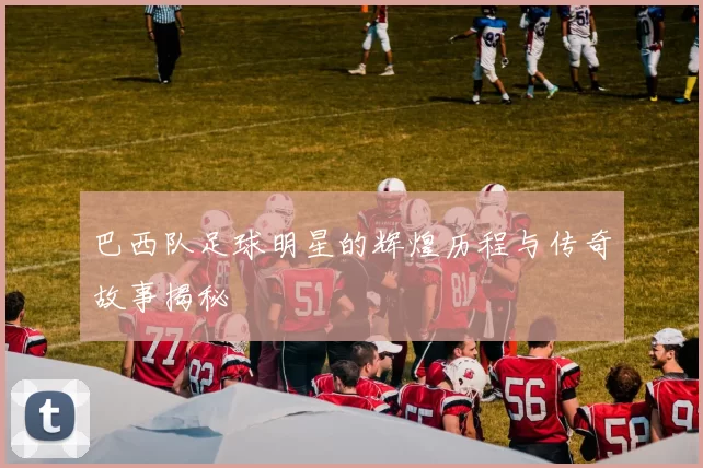 巴西队足球明星的辉煌历程与传奇故事揭秘