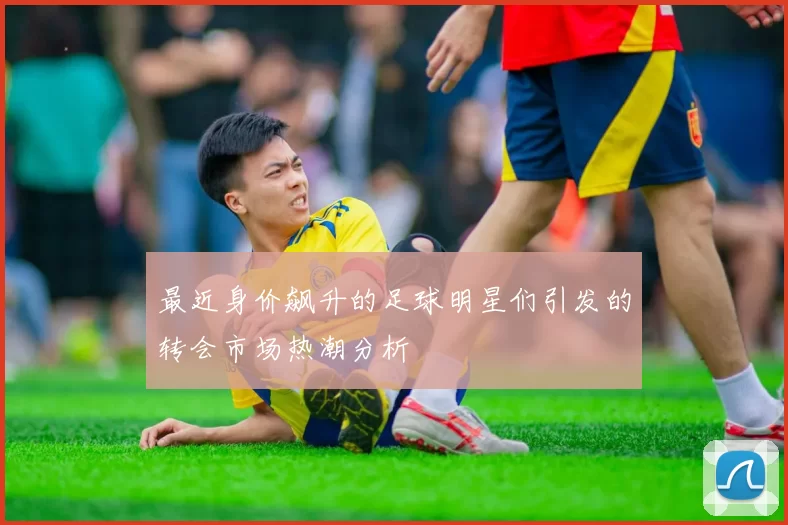 最近身价飙升的足球明星们引发的转会市场热潮分析