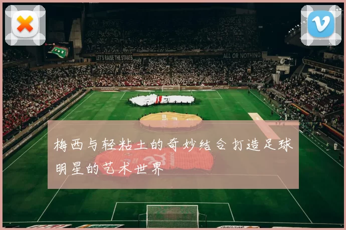 梅西与轻粘土的奇妙结合打造足球明星的艺术世界