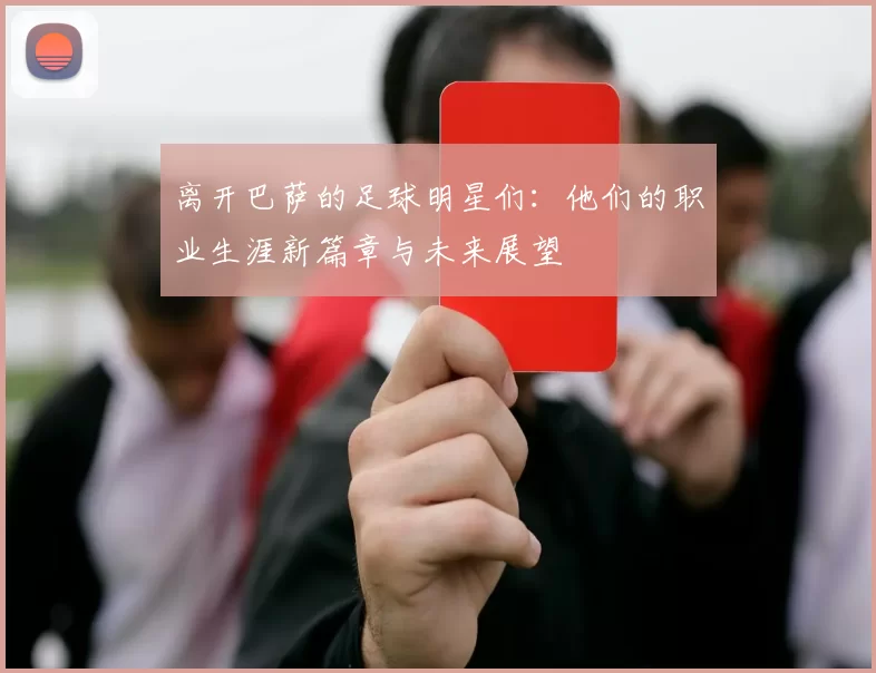 离开巴萨的足球明星们：他们的职业生涯新篇章与未来展望