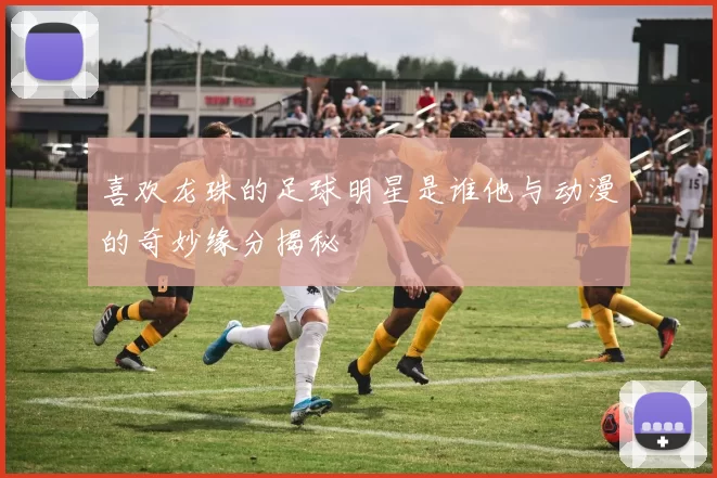喜欢龙珠的足球明星是谁他与动漫的奇妙缘分揭秘