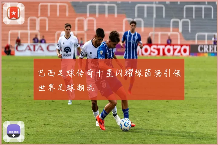 巴西足球传奇十星闪耀绿茵场引领世界足球潮流
