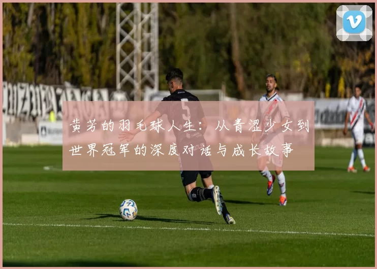 黄芳的羽毛球人生：从青涩少女到世界冠军的深度对话与成长故事