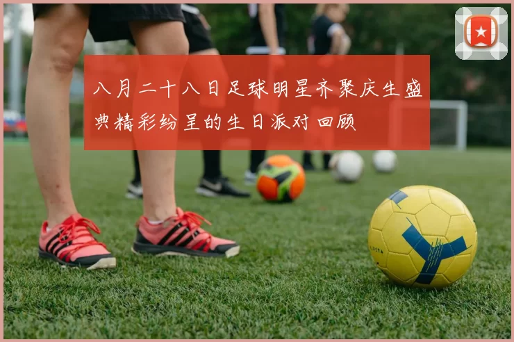 八月二十八日足球明星齐聚庆生盛典精彩纷呈的生日派对回顾