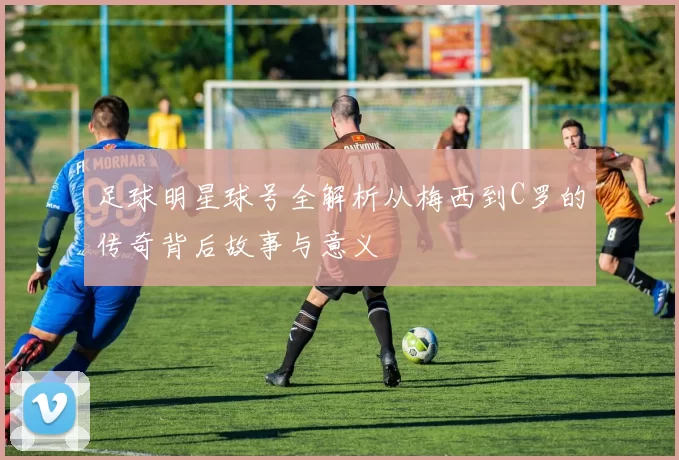 足球明星球号全解析从梅西到C罗的传奇背后故事与意义