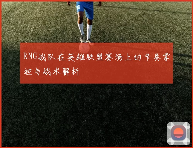 RNG战队在英雄联盟赛场上的节奏掌控与战术解析