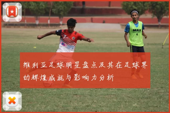 维利亚足球明星盘点及其在足球界的辉煌成就与影响力分析