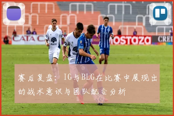 赛后复盘：IG与BLG在比赛中展现出的战术意识与团队配合分析