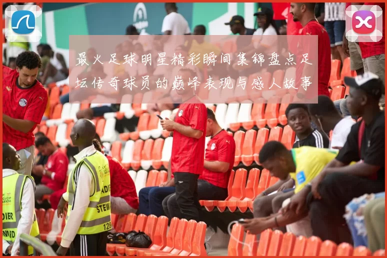 最火足球明星精彩瞬间集锦盘点足坛传奇球员的巅峰表现与感人故事