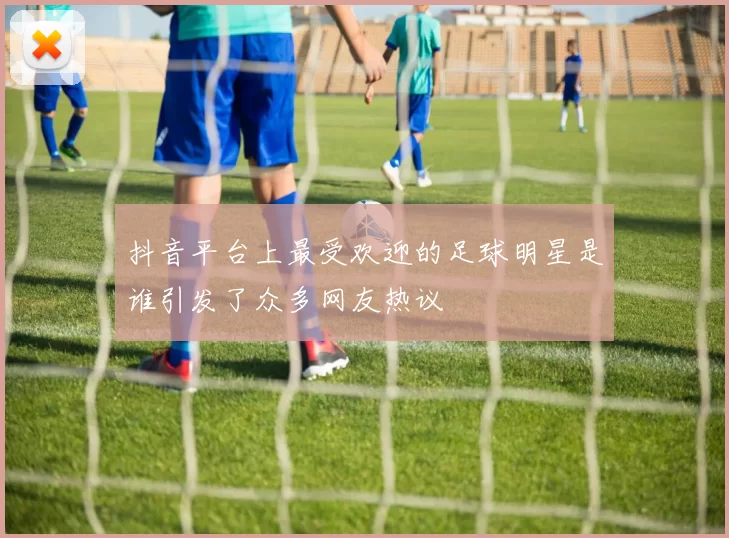 抖音平台上最受欢迎的足球明星是谁引发了众多网友热议