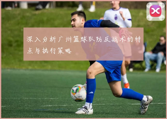 深入分析广州篮球队防反战术的特点与执行策略